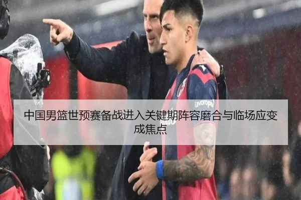中国男篮世预赛备战进入关键期阵容磨合与临场应变成焦点