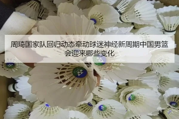 周琦国家队回归动态牵动球迷神经新周期中国男篮会迎来哪些变化